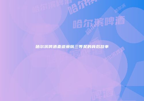 哈尔滨啤酒麦道荣膺三等奖的背后故事