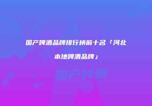 国产啤酒品牌排行榜前十名「河北本地啤酒品牌」