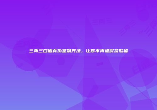 三两三白酒真伪鉴别方法，让你不再被假货欺骗