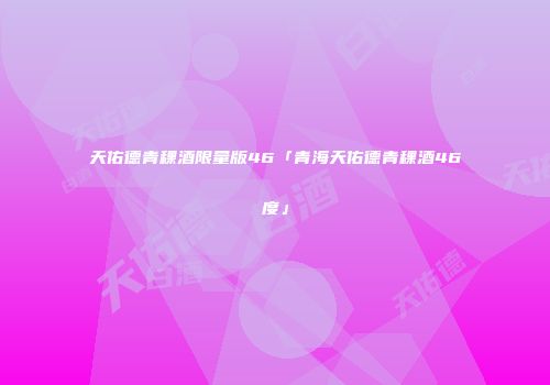 天佑德青稞酒限量版46「青海天佑德青稞酒46度」
