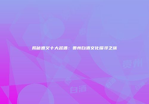 揭秘遵义十大名酒：贵州白酒文化探寻之旅