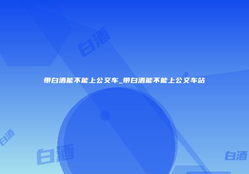 带白酒能不能上公交车_带白酒能不能上公交车站