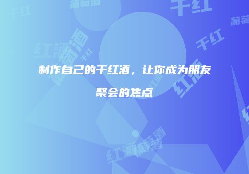 制作自己的干红酒，让你成为朋友聚会的焦点