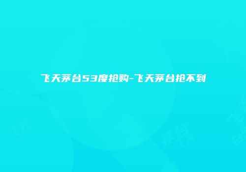 飞天茅台53度抢购-飞天茅台抢不到