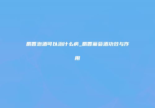 麝香泡酒可以治什么病_麝香葡萄酒功效与作用