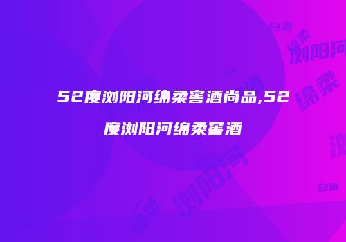 52度浏阳河绵柔窖酒尚品,52度浏阳河绵柔窖酒