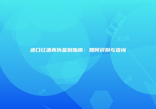 进口红酒真伪鉴别指南：如何识别与查询