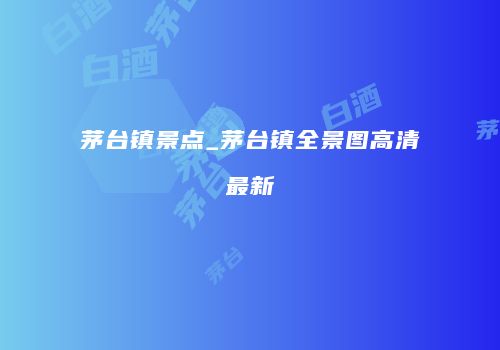 茅台镇景点_茅台镇全景图高清最新