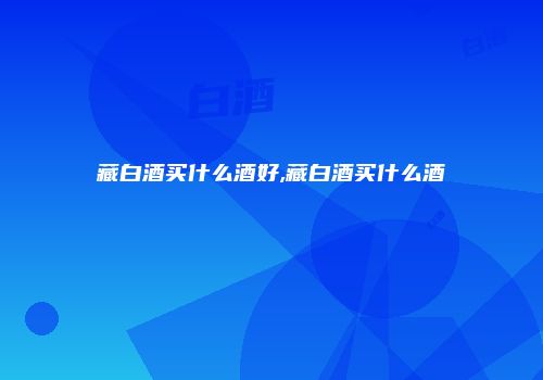 藏白酒买什么酒好,藏白酒买什么酒