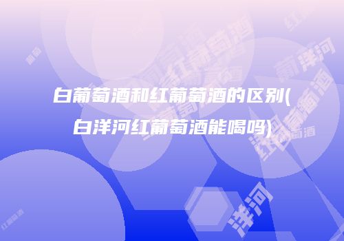 白葡萄酒和红葡萄酒的区别(白洋河红葡萄酒能喝吗)
