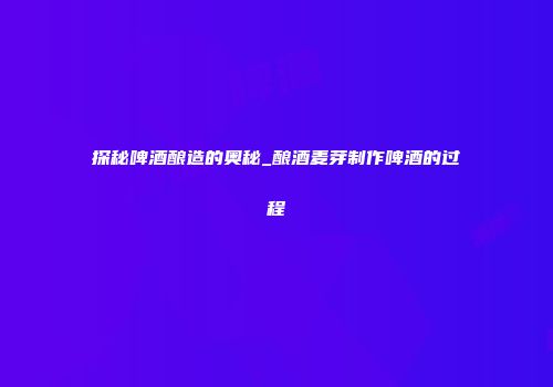 探秘啤酒酿造的奥秘_酿酒麦芽制作啤酒的过程