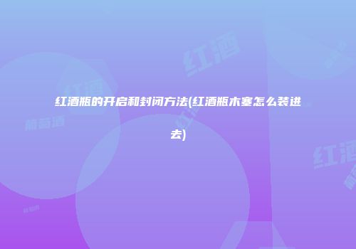 红酒瓶的开启和封闭方法(红酒瓶木塞怎么装进去)