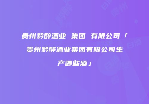 贵州黔醉酒业 集团 有限公司「贵州黔醉酒业集团有限公司生产哪些酒」