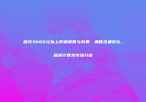 探究3000元以上啤酒销售与消费：酒精含量对比、利润计算及市场分析