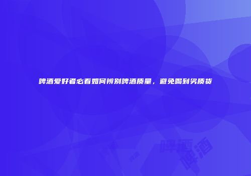 啤酒爱好者必看如何辨别啤酒质量，避免喝到劣质货
