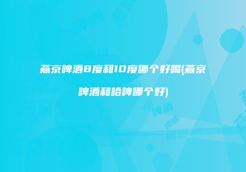 燕京啤酒8度和10度哪个好喝(燕京啤酒和哈啤哪个好)