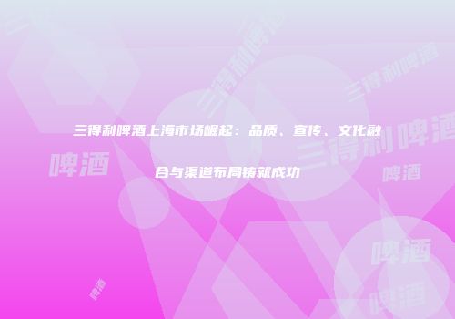 三得利啤酒上海市场崛起：品质、宣传、文化融合与渠道布局铸就成功