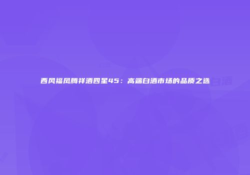西风福凤腾祥酒四星45：高端白酒市场的品质之选
