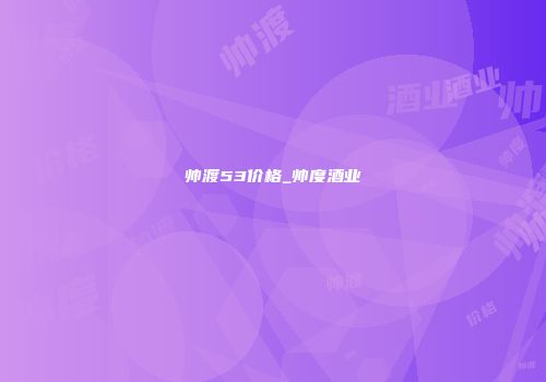 帅渡53价格_帅度酒业