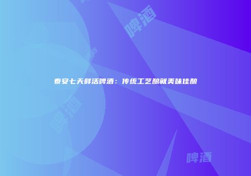 泰安七天鲜活啤酒：传统工艺酿就美味佳酿