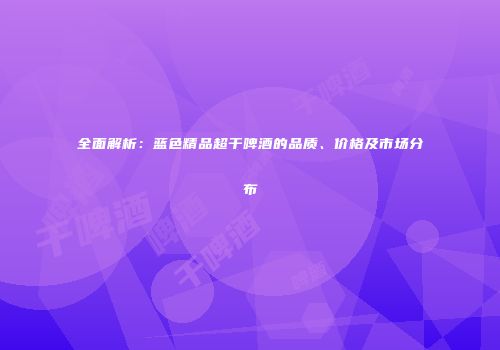 全面解析：蓝色精品超干啤酒的品质、价格及市场分布
