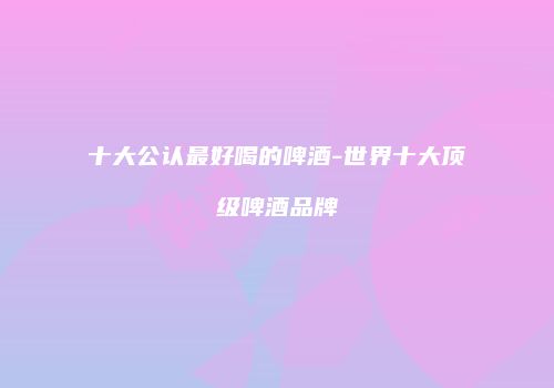 十大公认最好喝的啤酒-世界十大顶级啤酒品牌
