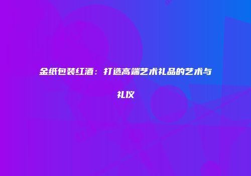 金纸包装红酒：打造高端艺术礼品的艺术与礼仪
