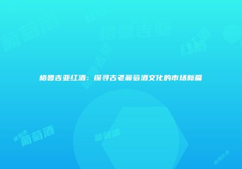 格鲁吉亚红酒：探寻古老葡萄酒文化的市场新篇