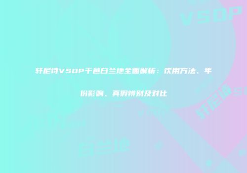轩尼诗VSOP干邑白兰地全面解析：饮用方法、年份影响、真假辨别及对比