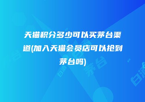 天猫积分多少可以买茅台渠道(加入天猫会员店可以抢到茅台吗)