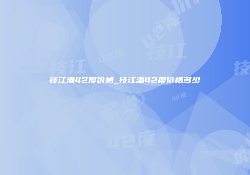 技江酒42度价格_技江酒42度价格多少