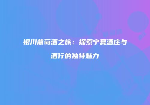 银川葡萄酒之旅：探索宁夏酒庄与酒行的独特魅力