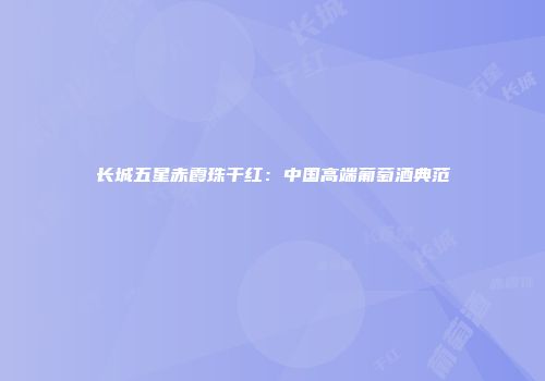 长城五星赤霞珠干红：中国高端葡萄酒典范