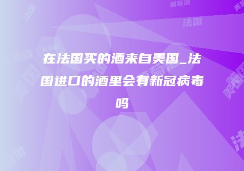 在法国买的酒来自美国_法国进口的酒里会有新冠病毒吗