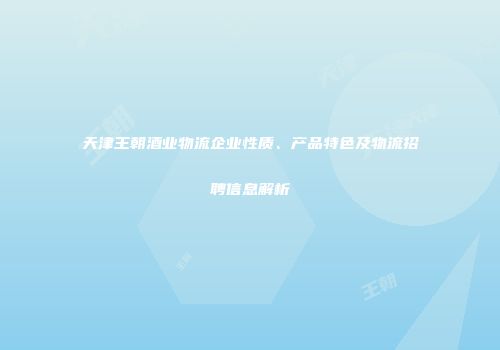 天津王朝酒业物流企业性质、产品特色及物流招聘信息解析