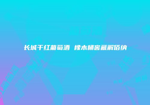 长城干红葡萄酒 橡木桶窖藏解佰纳