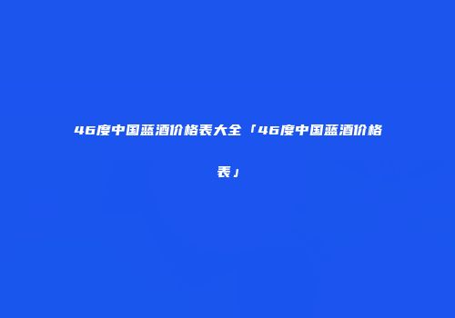 46度中国蓝酒价格表大全「46度中国蓝酒价格表」