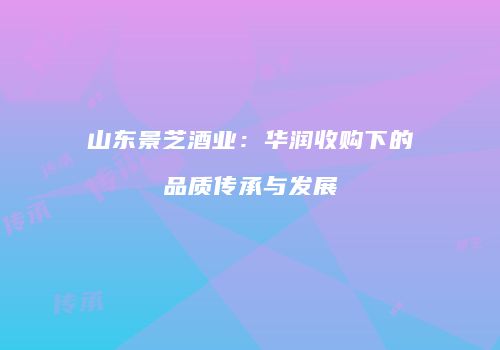 山东景芝酒业：华润收购下的品质传承与发展
