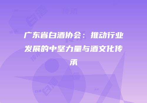 广东省白酒协会：推动行业发展的中坚力量与酒文化传承