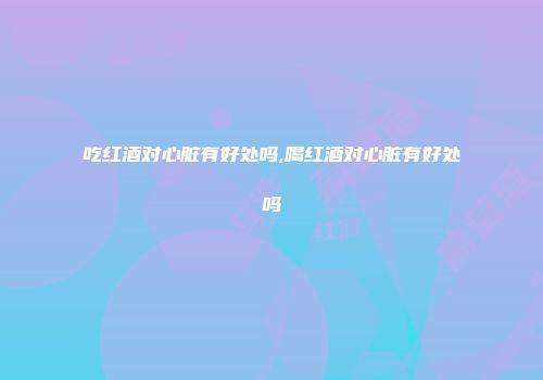 吃红酒对心脏有好处吗,喝红酒对心脏有好处吗