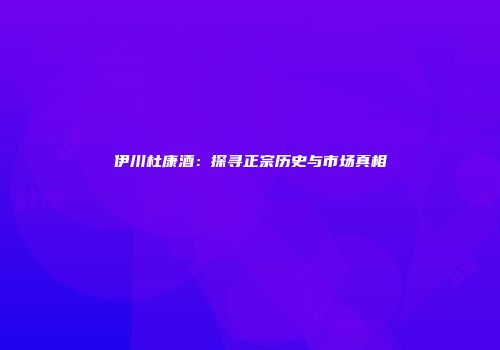 伊川杜康酒：探寻正宗历史与市场真相