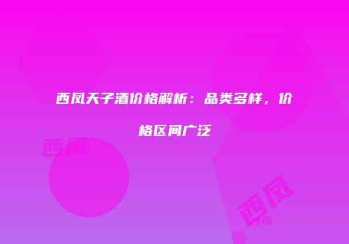 西凤天子酒价格解析：品类多样，价格区间广泛