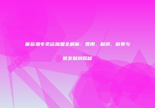 葡萄酒专卖店加盟全解析：费用、利润、前景与批发利润揭秘