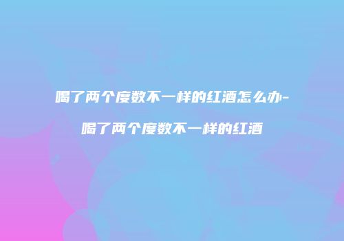 喝了两个度数不一样的红酒怎么办-喝了两个度数不一样的红酒