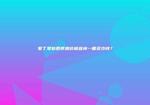 爱丁堡伯爵啤酒价格查询一箱多少钱？
