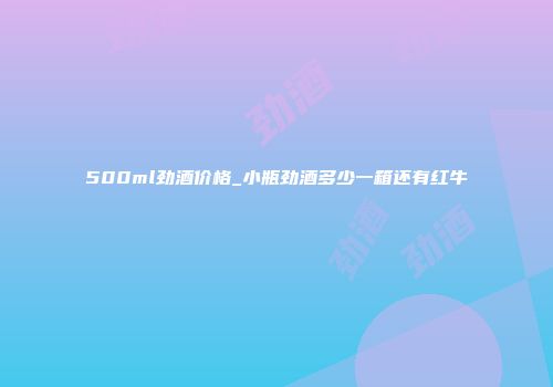 500ml劲酒价格_小瓶劲酒多少一箱还有红牛