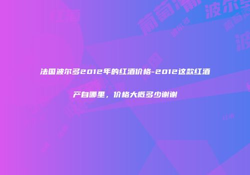 法国波尔多2012年的红酒价格-2012这款红酒产自哪里，价格大概多少谢谢