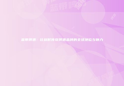 蓝带啤酒：比利时传奇啤酒品牌的全球地位与魅力