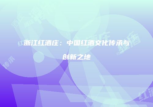 浙江红酒庄：中国红酒文化传承与创新之地