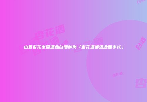 山西杏花家园酒业白酒种类「杏花酒都酒业董事长」